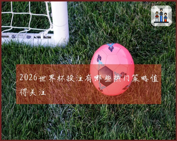 2026世界杯投注有哪些热门策略值得关注