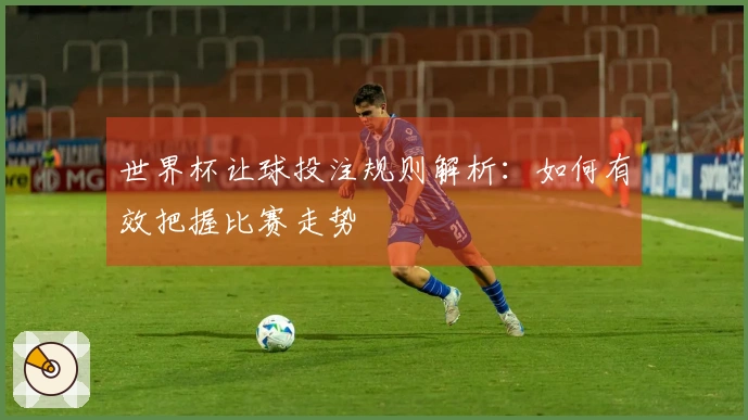 世界杯让球投注规则解析：如何有效把握比赛走势